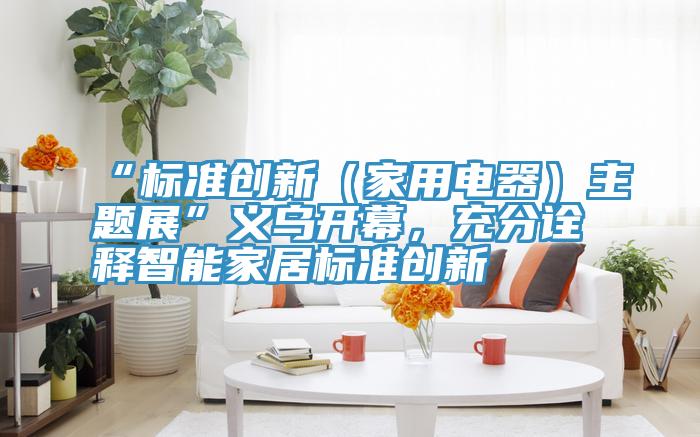 “标准创新（家用电器）主题展”义乌开幕，充分诠释智能家居标准创新