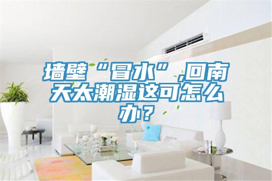 墙壁“冒水”,回南天太潮湿这可怎么办？