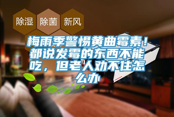 梅雨季警惕黄曲霉素！都说发霉的东西不能吃，但老人劝不住怎么办