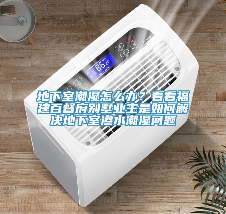地下室潮湿怎么办？看看福建百督府别墅业主是如何解决地下室渗水潮湿问题