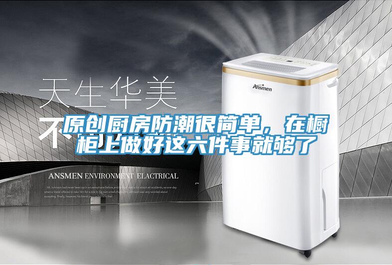 原创厨房防潮很简单，在橱柜上做好这六件事就够了