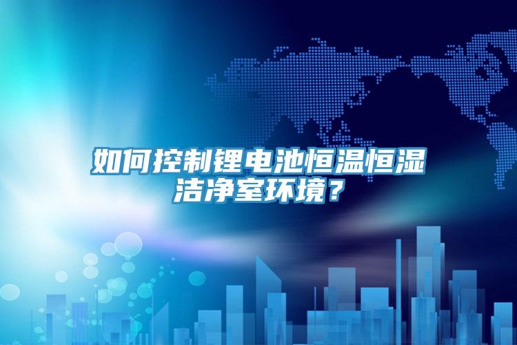 如何控制锂电池恒温恒湿洁净室环境？