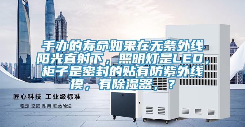 手办的寿命如果在无紫外线阳光直射下，照明灯是LED，柜子是密封的贴有防紫外线摸，有除湿器，？