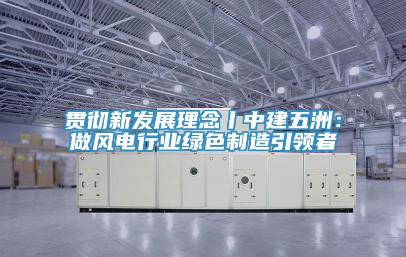 贯彻新发展理念丨中建五洲：做风电行业绿色制造引领者